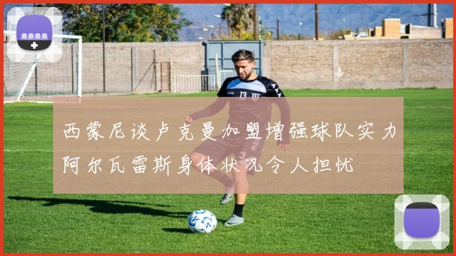 西蒙尼谈卢克曼加盟增强球队实力阿尔瓦雷斯身体状况令人担忧