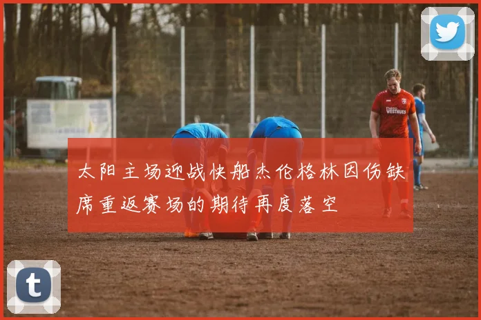 太阳主场迎战快船杰伦格林因伤缺席重返赛场的期待再度落空