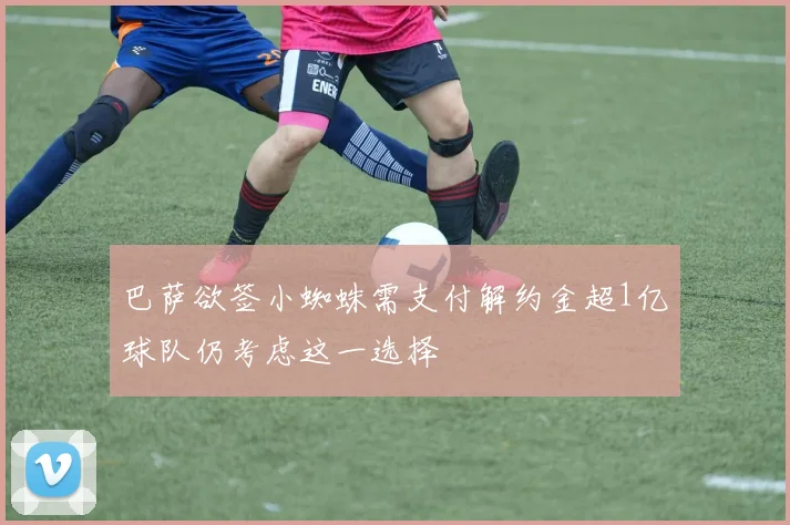 巴萨欲签小蜘蛛需支付解约金超1亿球队仍考虑这一选择