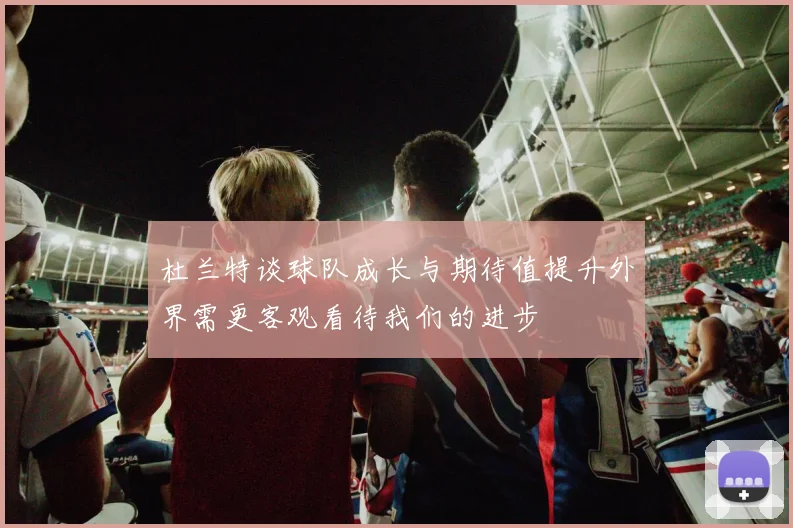 杜兰特谈球队成长与期待值提升外界需更客观看待我们的进步