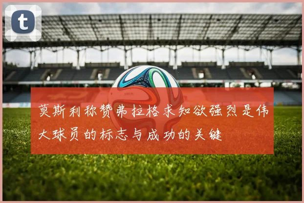 莫斯利称赞弗拉格求知欲强烈是伟大球员的标志与成功的关键