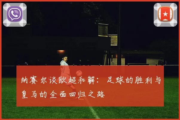 纳赛尔谈欧超和解：足球的胜利与皇马的全面回归之路