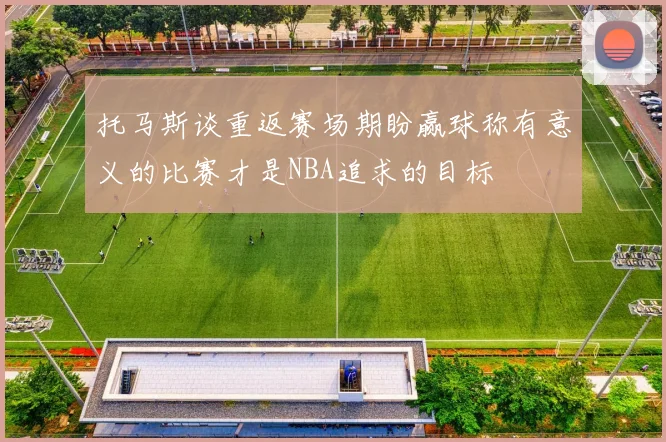托马斯谈重返赛场期盼赢球称有意义的比赛才是NBA追求的目标