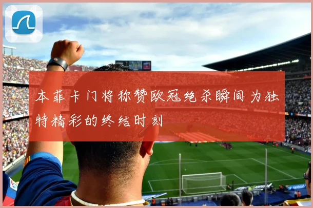 本菲卡门将称赞欧冠绝杀瞬间为独特精彩的终结时刻