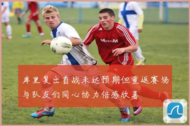 库里复出首战未达预期但重返赛场与队友们同心协力倍感欣喜