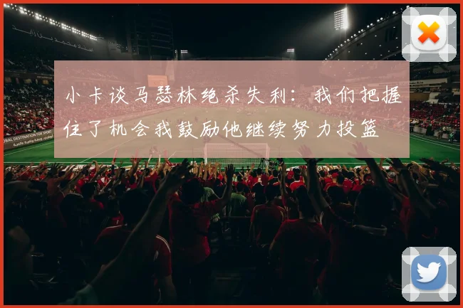 小卡谈马瑟林绝杀失利：我们把握住了机会我鼓励他继续努力投篮