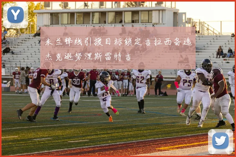 米兰锋线引援目标锁定吉拉西备选杰克逊努涅斯雷特吉