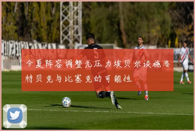 今夏阵容调整无压力埃贝尔谈施洛特贝克与比塞克的可能性