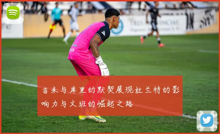 吉米与库里的默契展现杜兰特的影响力与文班的崛起之路