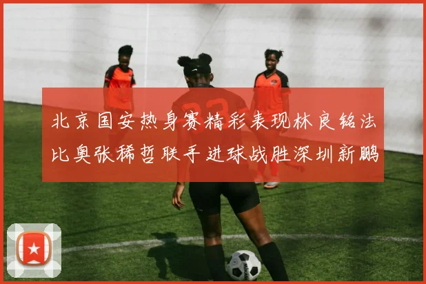 北京国安热身赛精彩表现林良铭法比奥张稀哲联手进球战胜深圳新鹏城