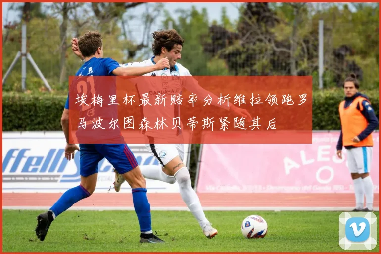 埃梅里杯最新赔率分析维拉领跑罗马波尔图森林贝蒂斯紧随其后