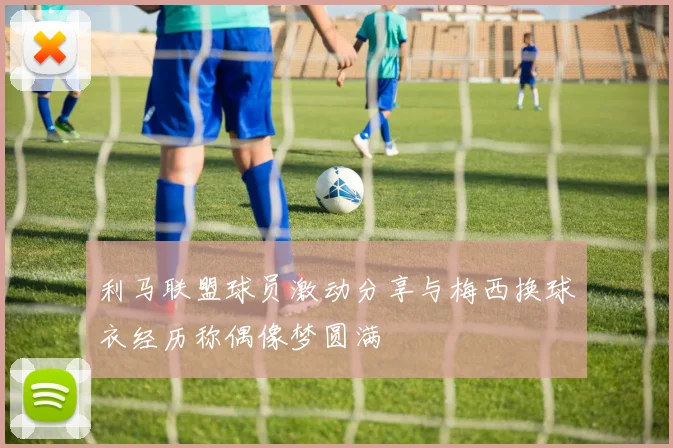 利马联盟球员激动分享与梅西换球衣经历称偶像梦圆满