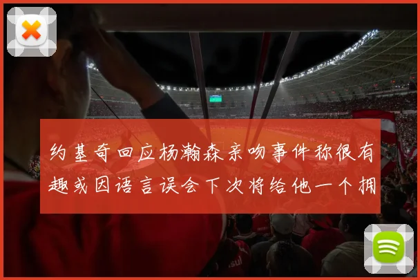 约基奇回应杨瀚森亲吻事件称很有趣或因语言误会下次将给他一个拥抱
