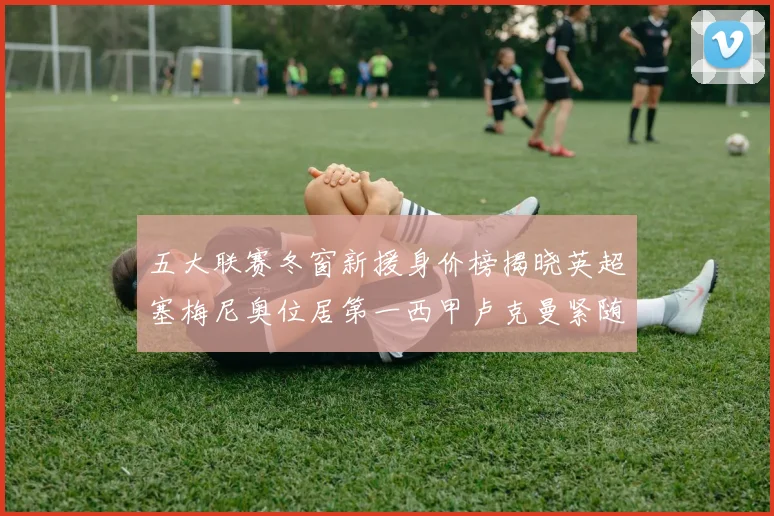 五大联赛冬窗新援身价榜揭晓英超塞梅尼奥位居第一西甲卢克曼紧随其后