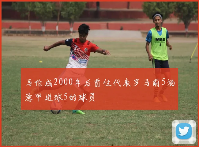 马伦成2000年后首位代表罗马前5场意甲进球5的球员